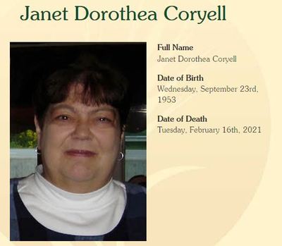 Janet Coryell
Janet Dorothea Coryell, age 67, of Erie passed away Tuesday, February 16, 2021 at Western Reserve Senior Living.  She was born in Erie, on September 23, 1953, a daughter of the late David Harrison and Patricia Snyder Coryell. 

Janet attended Westlake Junior High and graduated from McDowell Senior High School in 1971.  She received her bachelor degree from Mansfield State University in Elementary Education. Janetâ€™s love of learning led her to take college courses her entire life. Her passion for reference a
Keywords: Janet Coryell
